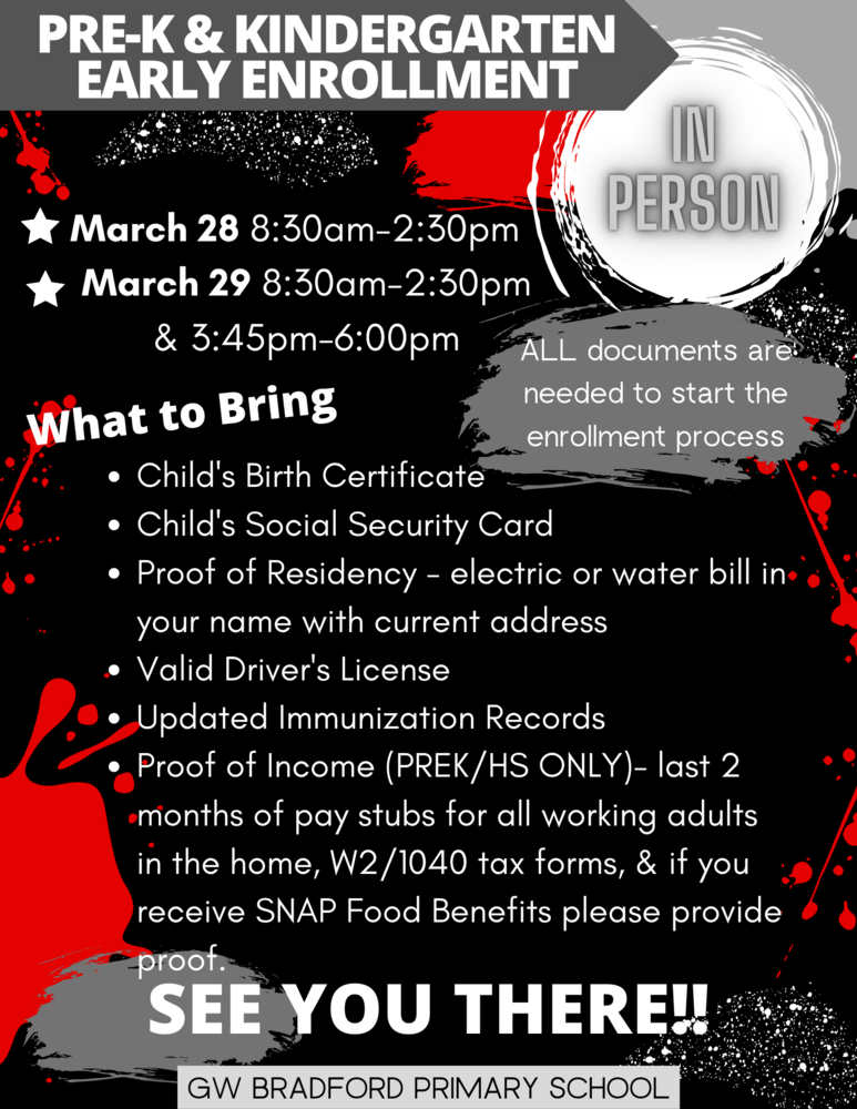 Prek & Kindergarten Early Enrollment In Person. March 28 8:30am-2:30pm. March 29 8:30am-2:30pm & 3:45pm-6:00pm.  All documents are needed to start the enrollment process.  What to bring: Child's Birth Certificate, Child's Social Security Card, Proof of Residency-electric or water bill in your name with current address.  Valid Driver's License. Updated Immunization Records, Proof of Income (Prek/HS only)-last 2 months of pay stubs for all working adults in the home, W2/1040 tax forms, & if you receive SNAP Food Benefits please provide proof.  See you there!! GW Bradford Primary School