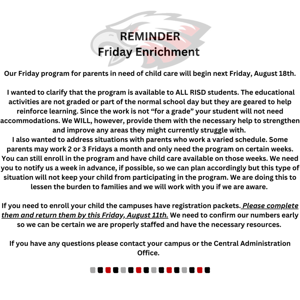 REMINDER Friday Enrichment   Our Friday program for parents in need of child care will begin next Friday, August 18th.   I wanted to clarify that the program is available to ALL RISD students. The educational activities are not graded or part of the normal school day but they are geared to help reinforce learning. Since the work is not “for a grade” your student will not need accommodations. We WILL, however, provide them with the necessary help to strengthen and improve any areas they might currently struggle with.  I also wanted to address situations with parents who work a varied schedule. Some parents may work 2 or 3 Fridays a month and only need the program on certain weeks. You can still enroll in the program and have child care available on those weeks. We need you to notify us a week in advance, if possible, so we can plan accordingly but this type of situation will not keep your child from participating in the program. We are doing this to lessen the burden to families and we will work with you if we are aware.   If you need to enroll your child the campuses have registration packets. Please complete them and return them by this Friday, August 11th. We need to confirm our numbers early so we can be certain we are properly staffed and have the necessary resources.   If you have any questions please contact your campus or the Central Administration Office.  