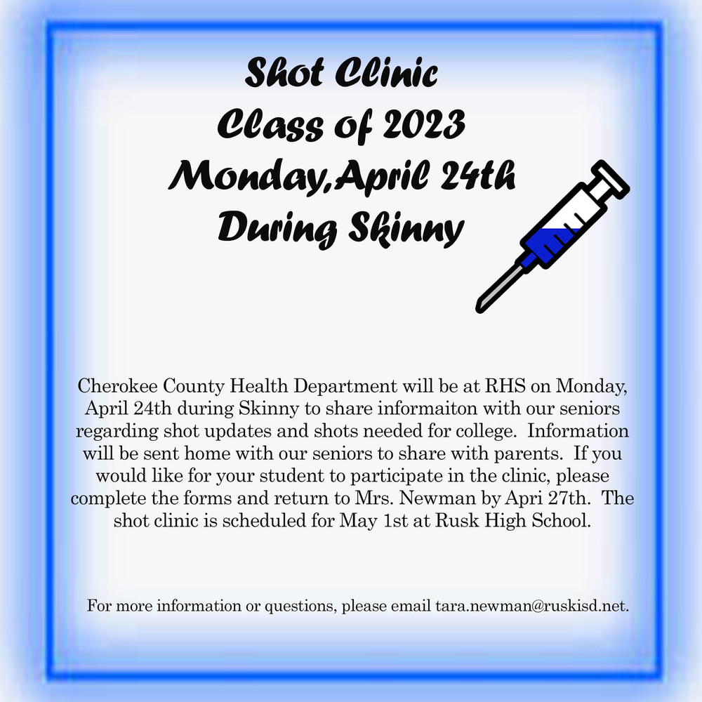 Shot Clinic Class of 2023 Monday, April 24th During Skinny.  Cherokee County Health Department will be at  RHS on Monday, April 24th during Skinny to share information with our seniors regarding shot updates and shots needed for college.  Information will be sent home with our seniors to share with parents.  If you would like for your student to participate in the clinic, please complete the forms and return to Mrs. Newman by April 27th.  The shot clinic is scheduled for May 1st at Rusk High School.  For more information or questions, please email tara.newman@ruskisd.net.