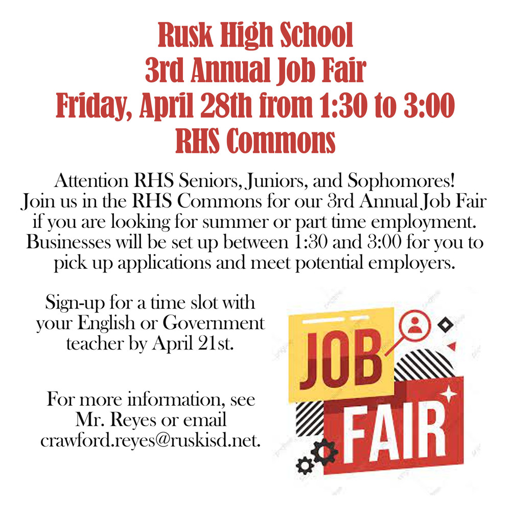 Rusk High School 3rd Annual Job Fair Friday, April 28th from 1:30 to 3:00 RHS Commons.  Attention RHS Seniors, Juniors, and Sophomores! Join us in the RHS Commons for our 3rd Annual Job Fair if you are looking for summer or part time employment.  Businesses will be set up between 1:30 and 3:00 for you to pick up applications and meet potential employers.  Sign-up for a  time slot with your English or Government teacher by April 21st.  For more information, see Mr. Reyes or email crawford.reyes@ruskisd.net. JOB FAIR
