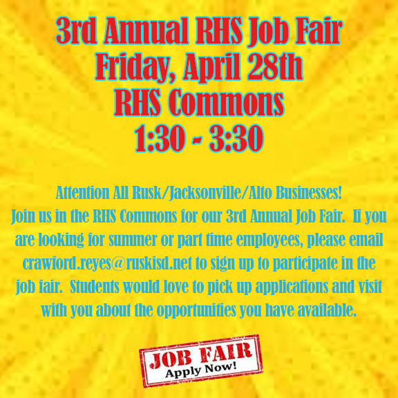 3rd Annual RHS Job Fair Friday, April 28th RHS Commons 1:30-3:30.  Attention ALL Rusk/Jacksonville/Alto businesses!  Join us in the RHS Commons for our 3rd Annual Job Fair.  If you are looking for summer or part time employees, please email crawford.reyes@ruskisd.net to sign up to participate in the job fair.  Students would lover to pick up applications and visit with you about the opportunities you have available.  JOB FAIR Apply Now!