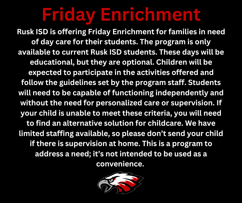 Friday Enrichment Rusk ISD is offering Friday Enrichment for families in need of day care for their students.  The program is only available to current Rusk ISD students .  These days will be educational, but they are optional.  Children will be expected to participate in the activities offered and follow the guidelines set by the program staff.  Students will need to be capable of functioning independently and without the need for personalized care or supervision.  If your child is unable to meet these criteria, you will need to find an alternative solution for childcare.  We have limited staffing available, so please don't send your child if there is supervision at home.  This is a program to address a need; it's not intended to be used as a convenience.  Red, white, black, and gray eagle head.