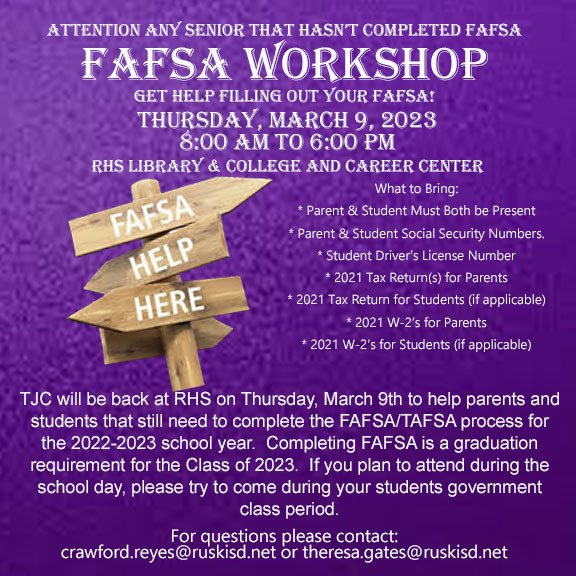 ​Attention any Senior that hasn't completed FAFSA FAFSA WORKSHOP  Get help filling out your FAFSA!  Thursday, March 9, 2023.   8:00 AM to 6:00 PM.    RHS Library & College Career Center.   What to bring:   Parent and Student must both be present.  Parent and student social security numbers.  Student Driver's License Number.  2021 Tax Return(s) for parents.  2021 Tax Return for Students (if applicable).  2021 W-2's for parents.  2021 W-2's for students (if applicable).    TJC will be back at RHS on Thursday, March 9th to help parents and students that still need to complete the FAFSA/TAFSA process for the 2022-2023 school year.  Completing the FAFSA is a graduation requirement for the Class of 2023.  If you plan to attend during the school day, please try to come during your students government class period.   For questions please contact:   crawford.reyes@ruskisd.net or theresa.gates@ruskisd.net