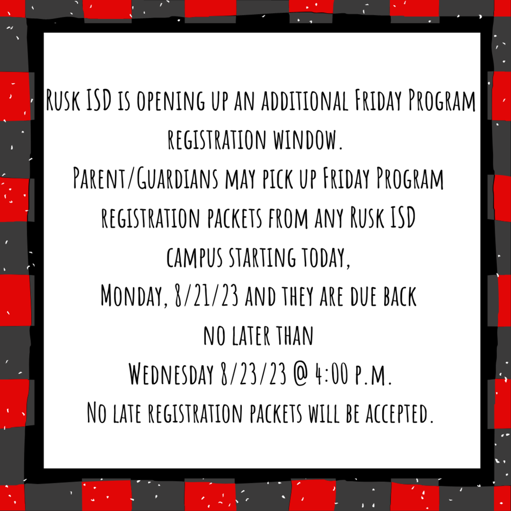Rusk ISD is opening up an additional Friday Program Registration window.  Parent/Guardians may pick up Friday Program Registration packets from any Rusk ISD campus starting today, Monday, 8/21/23 and they are due back no later than Wednesday 8/23/23 @ 4:00 p.m.  No late registration packets will be accepted. 